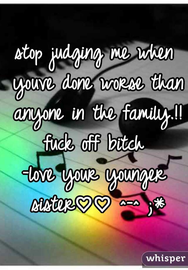 stop judging me when youve done worse than anyone in the family.!! fuck off bitch 
-love your younger sister♡♡ ^-^ ;*