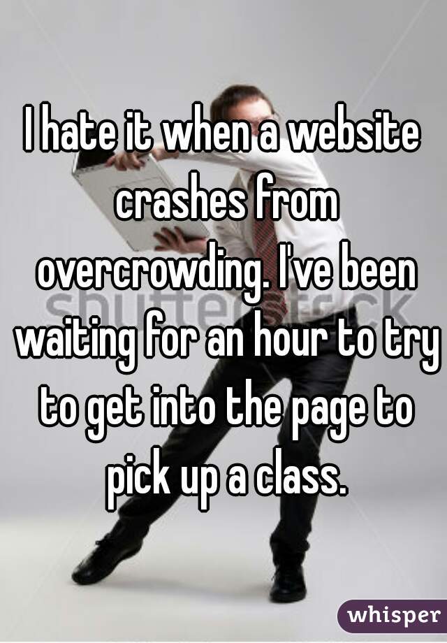 I hate it when a website crashes from overcrowding. I've been waiting for an hour to try to get into the page to pick up a class.