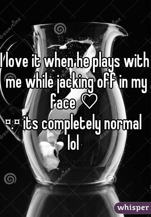 I love it when he plays with me while jacking off in my face ♡ 
¤.¤ its completely normal 
lol 