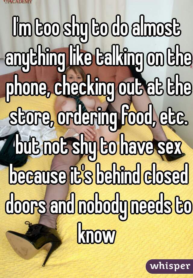 I'm too shy to do almost anything like talking on the phone, checking out at the store, ordering food, etc. but not shy to have sex because it's behind closed doors and nobody needs to know 