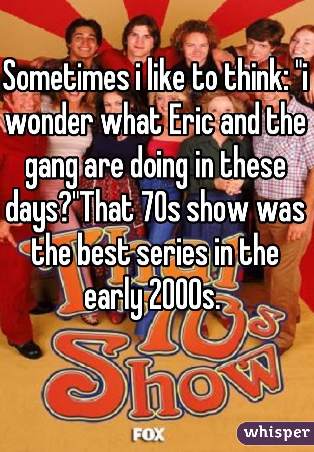 Sometimes i like to think: "i wonder what Eric and the gang are doing in these days?"That 70s show was the best series in the early 2000s. 
