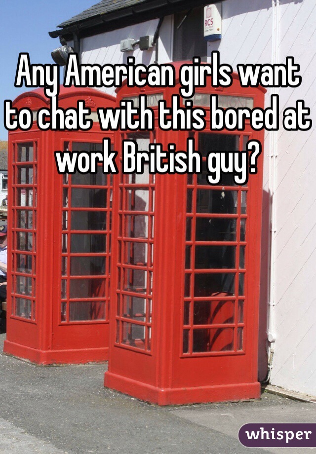 Any American girls want to chat with this bored at work British guy?