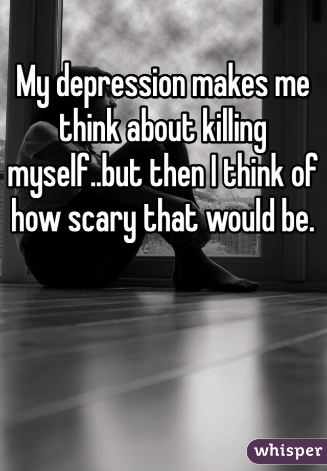 My depression makes me think about killing myself..but then I think of how scary that would be.