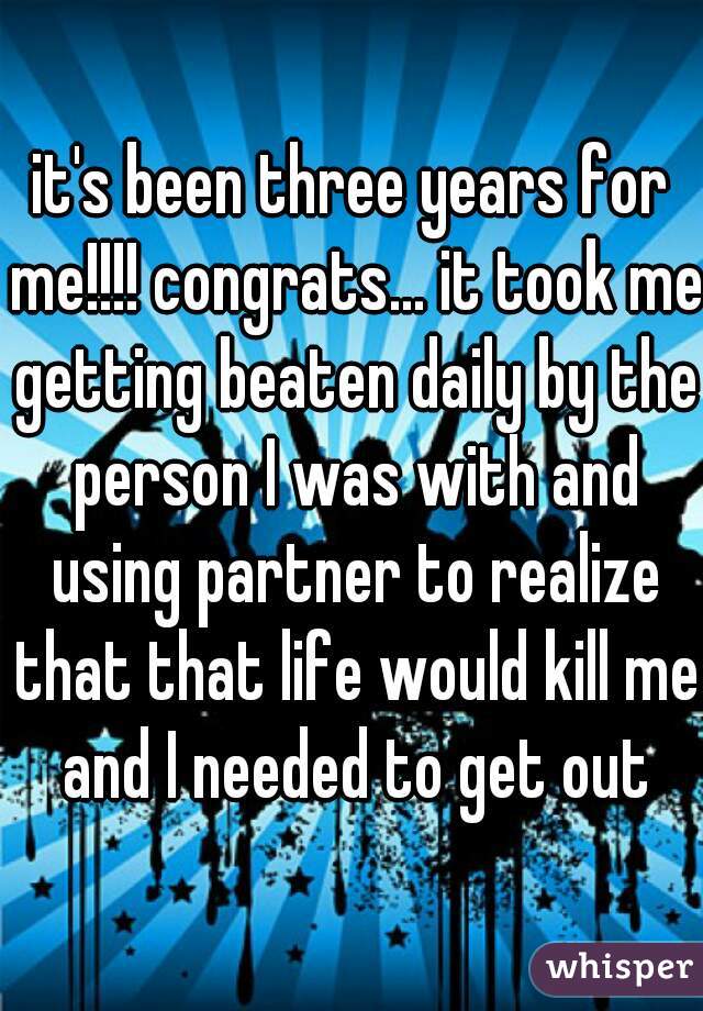 it's been three years for me!!!! congrats... it took me getting beaten daily by the person I was with and using partner to realize that that life would kill me and I needed to get out