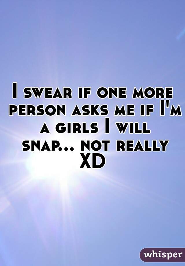 I swear if one more person asks me if I'm a girls I will snap... not really XD 