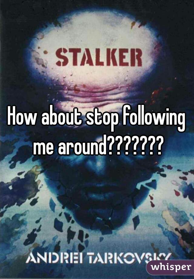 How about stop following me around???????