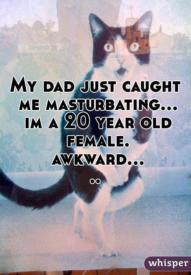 My dad just caught me masturbating... im a 20 year old female. awkward.....