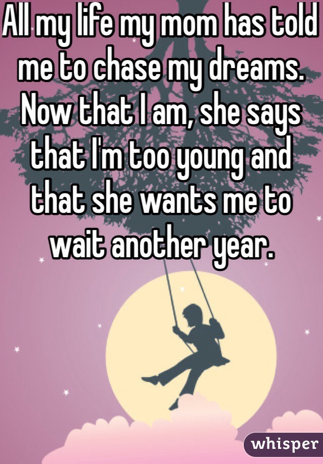 All my life my mom has told me to chase my dreams. Now that I am, she says that I'm too young and that she wants me to wait another year.