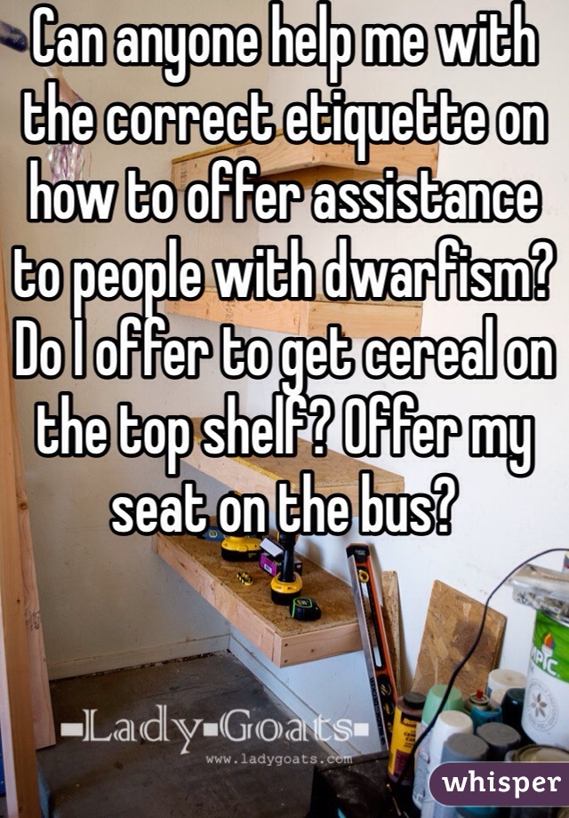 Can anyone help me with the correct etiquette on how to offer assistance to people with dwarfism? Do I offer to get cereal on the top shelf? Offer my seat on the bus?