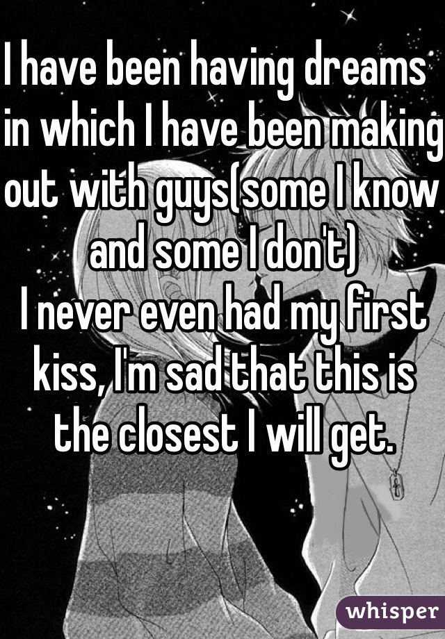 I have been having dreams  in which I have been making out with guys(some I know and some I don't) 
I never even had my first kiss, I'm sad that this is the closest I will get.
