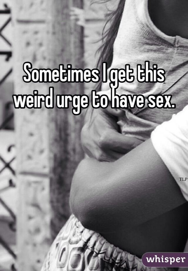 Sometimes I get this weird urge to have sex. 