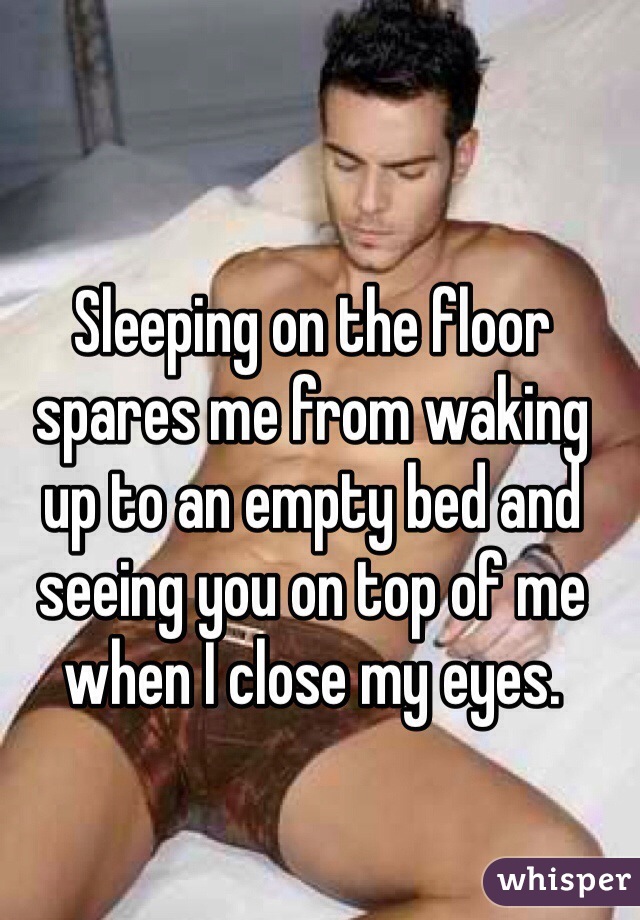 Sleeping on the floor 
spares me from waking 
up to an empty bed and seeing you on top of me 
when I close my eyes.