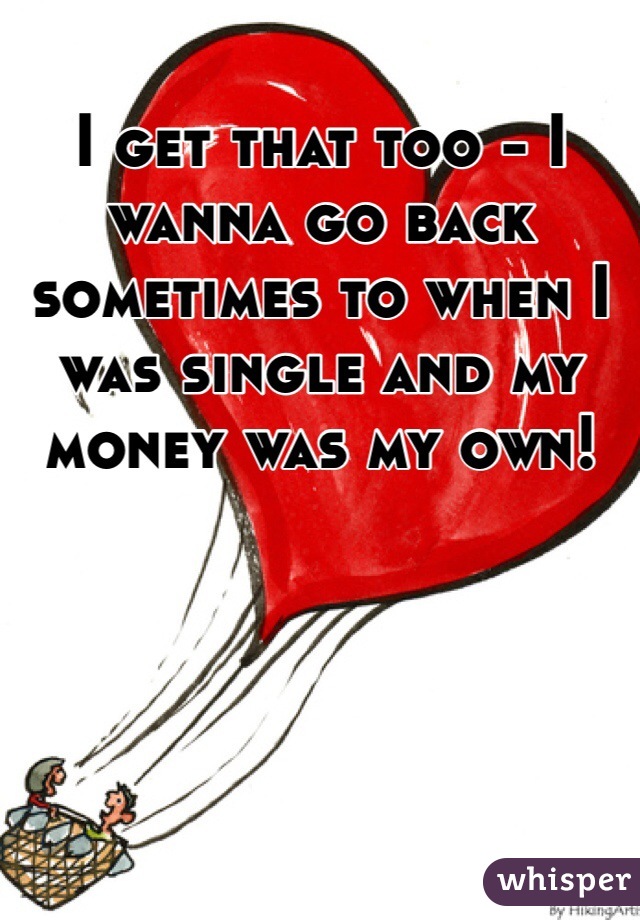 I get that too - I wanna go back sometimes to when I was single and my money was my own! 