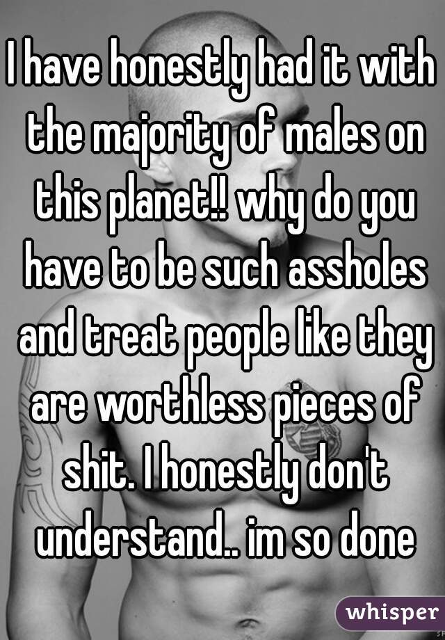 I have honestly had it with the majority of males on this planet!! why do you have to be such assholes and treat people like they are worthless pieces of shit. I honestly don't understand.. im so done