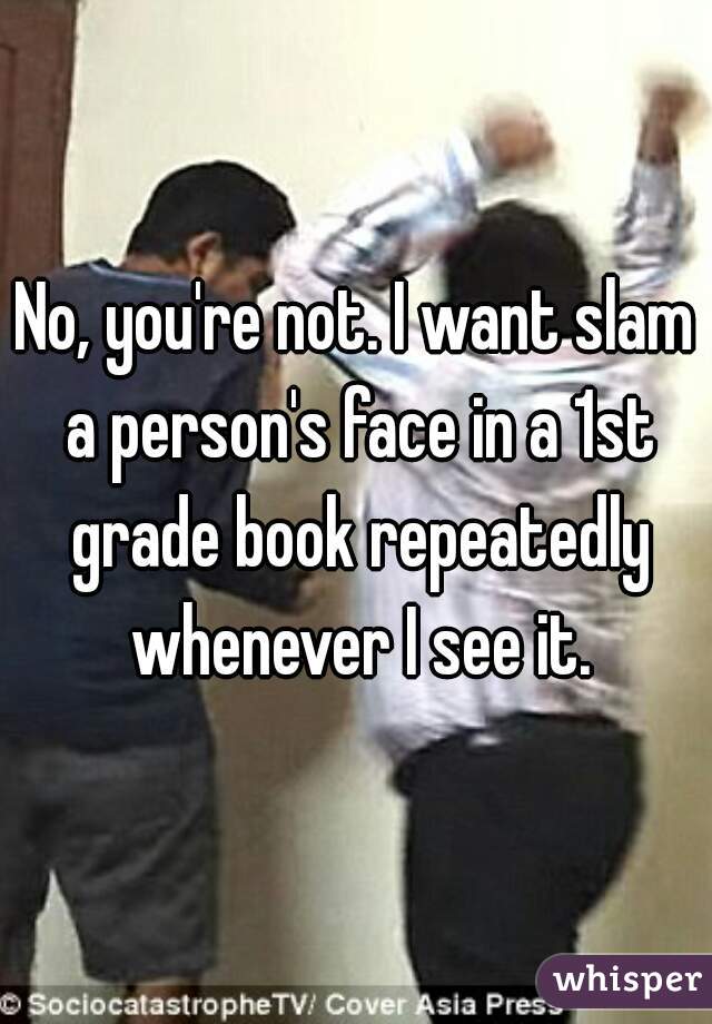 No, you're not. I want slam a person's face in a 1st grade book repeatedly whenever I see it.