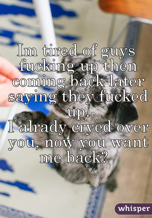 Im tired of guys fucking up then coming back later saying they fucked up.





 I alrady cryed over you, now you want me back?  