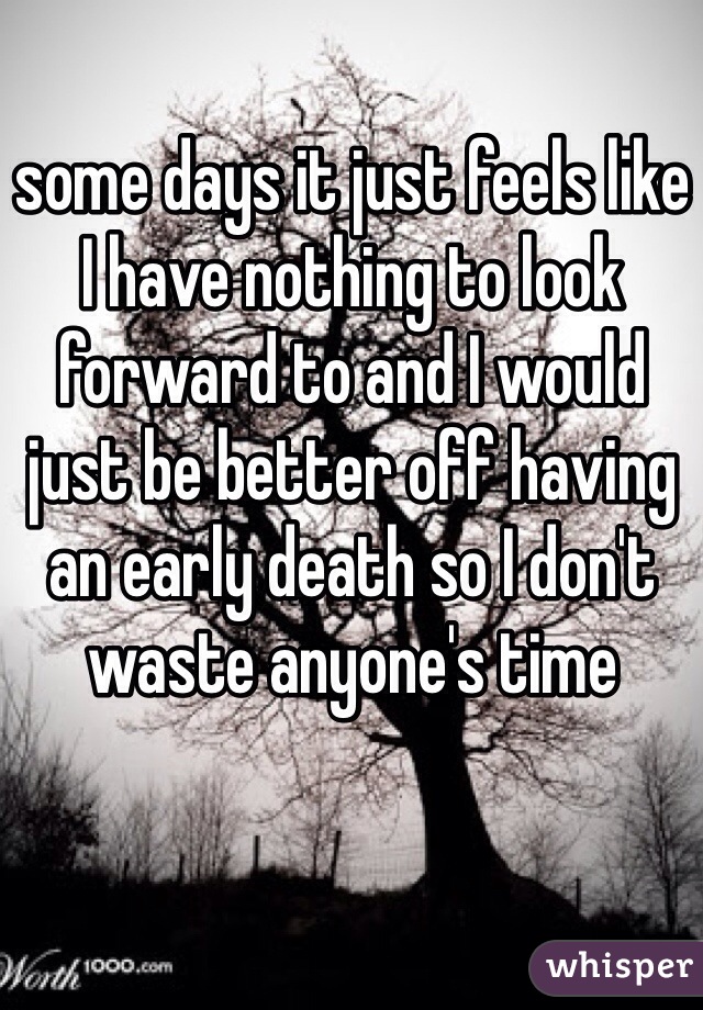 some days it just feels like I have nothing to look forward to and I would just be better off having an early death so I don't waste anyone's time 