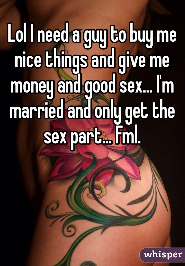 Lol I need a guy to buy me nice things and give me money and good sex... I'm married and only get the sex part... Fml. 