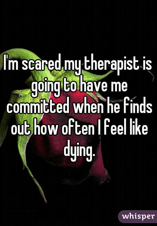 I'm scared my therapist is going to have me committed when he finds out how often I feel like dying.