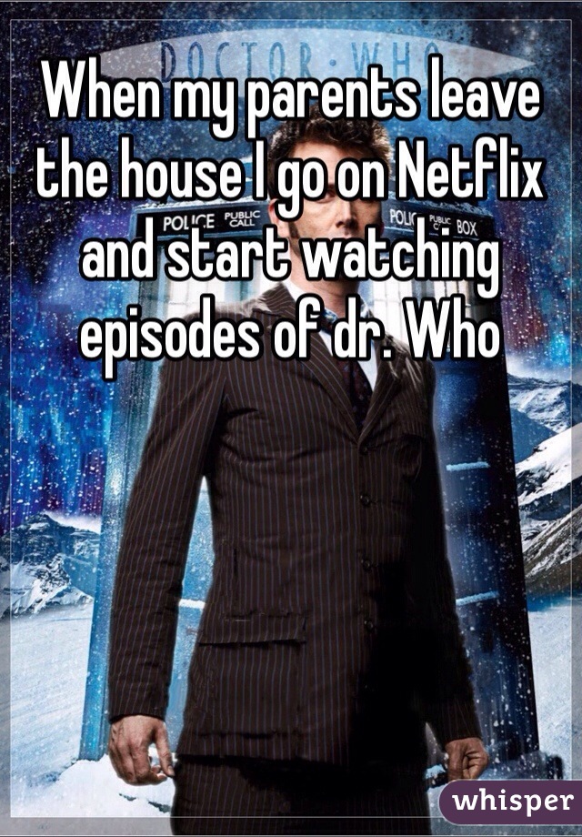 When my parents leave the house I go on Netflix and start watching episodes of dr. Who  