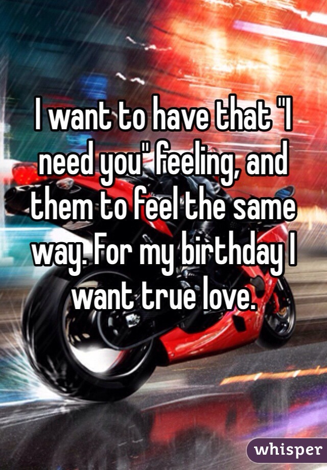 I want to have that "I need you" feeling, and them to feel the same way. For my birthday I want true love. 