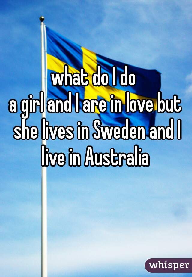 what do I do 
a girl and I are in love but she lives in Sweden and I live in Australia 
  