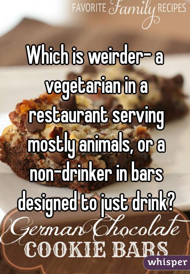 Which is weirder- a vegetarian in a restaurant serving mostly animals, or a non-drinker in bars designed to just drink?