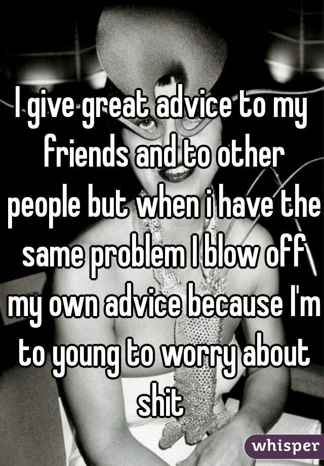 I give great advice to my friends and to other people but when i have the same problem I blow off my own advice because I'm to young to worry about shit 