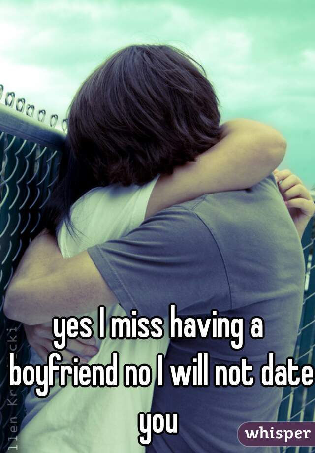 yes I miss having a boyfriend no I will not date you 