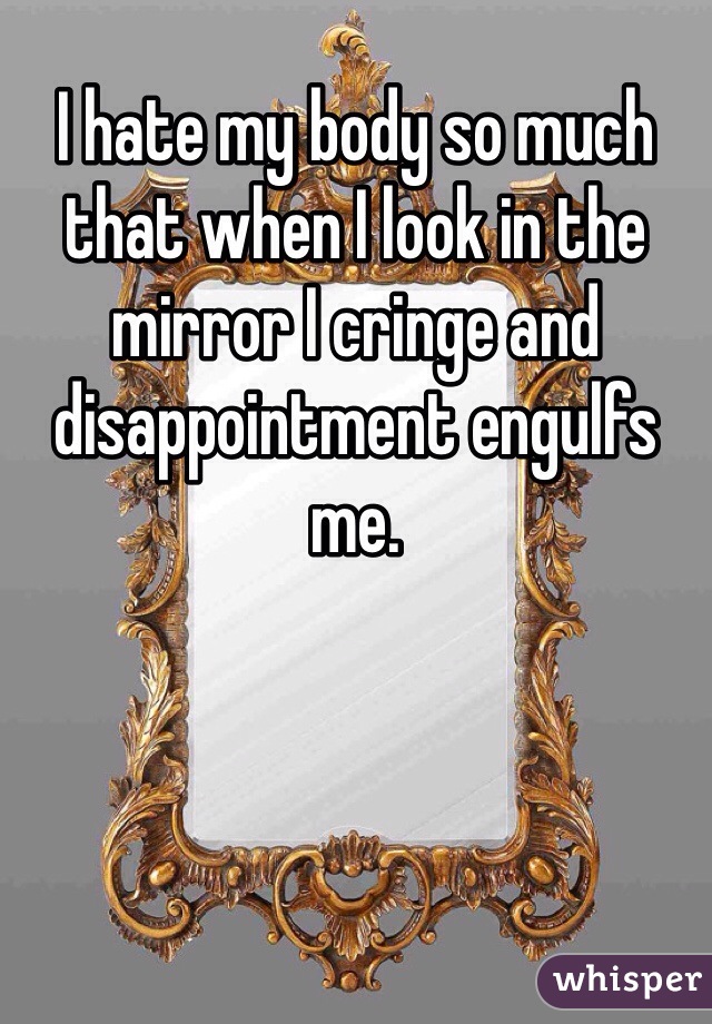 I hate my body so much that when I look in the mirror I cringe and disappointment engulfs me.