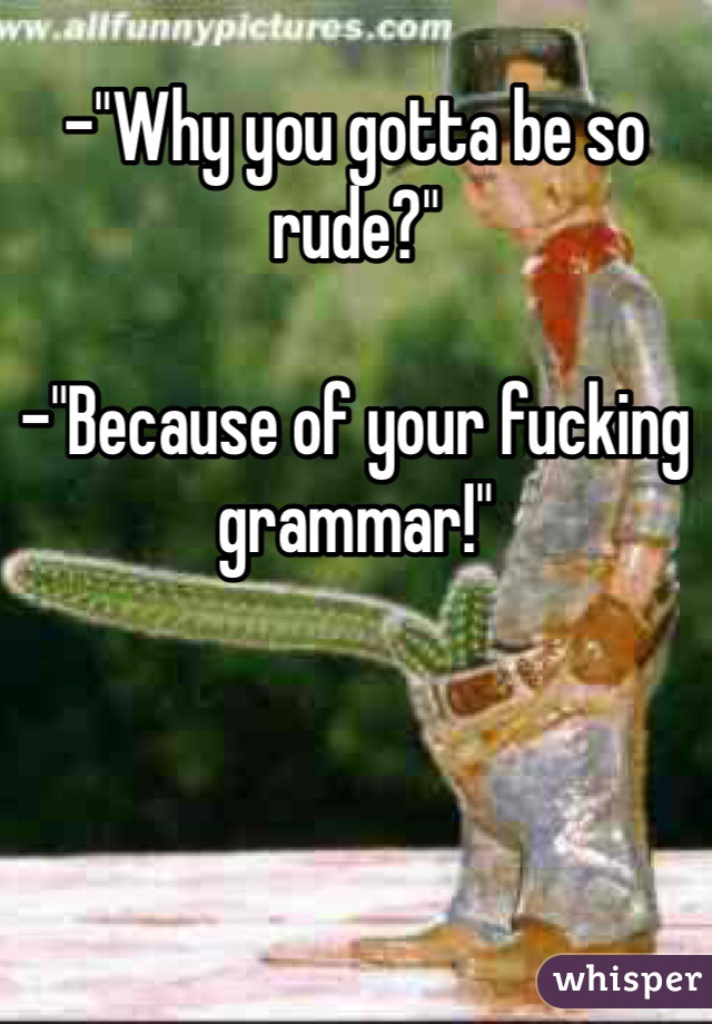 -"Why you gotta be so rude?"

-"Because of your fucking grammar!"