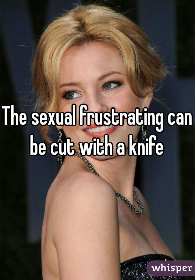 The sexual frustrating can be cut with a knife 