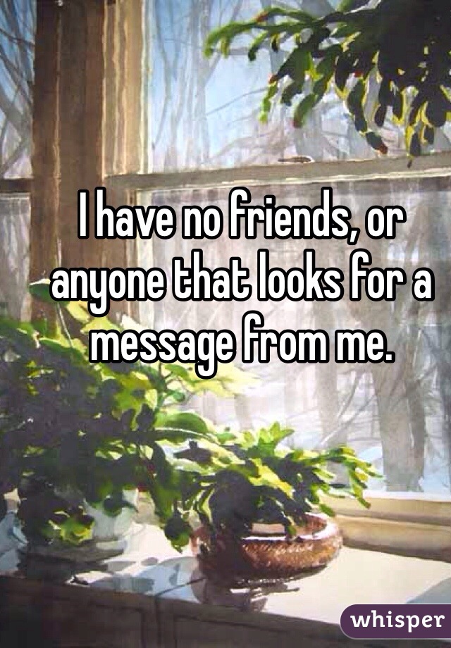 I have no friends, or anyone that looks for a message from me. 