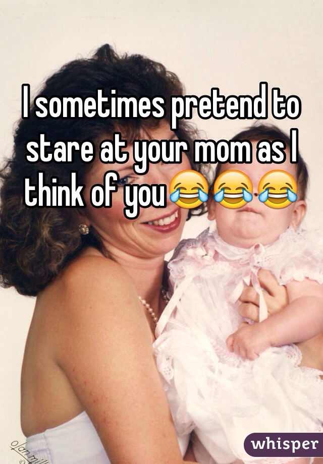 I sometimes pretend to stare at your mom as I think of you😂😂😂