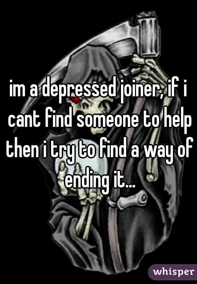 im a depressed joiner, if i cant find someone to help then i try to find a way of ending it...