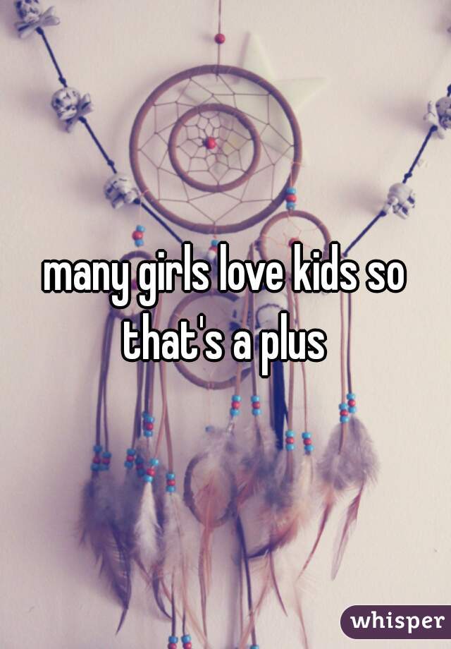 many girls love kids so that's a plus 