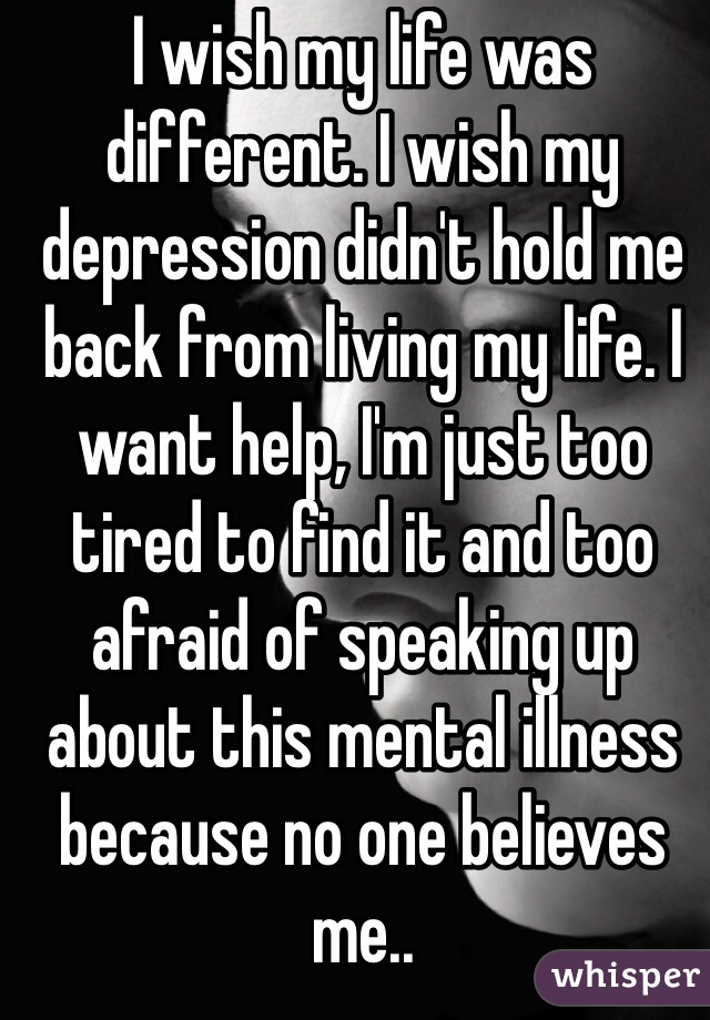 I wish my life was different. I wish my depression didn't hold me back from living my life. I want help, I'm just too tired to find it and too afraid of speaking up about this mental illness because no one believes me..