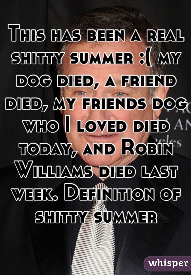 This has been a real shitty summer :( my dog died, a friend died, my friends dog who I loved died today, and Robin Williams died last week. Definition of shitty summer