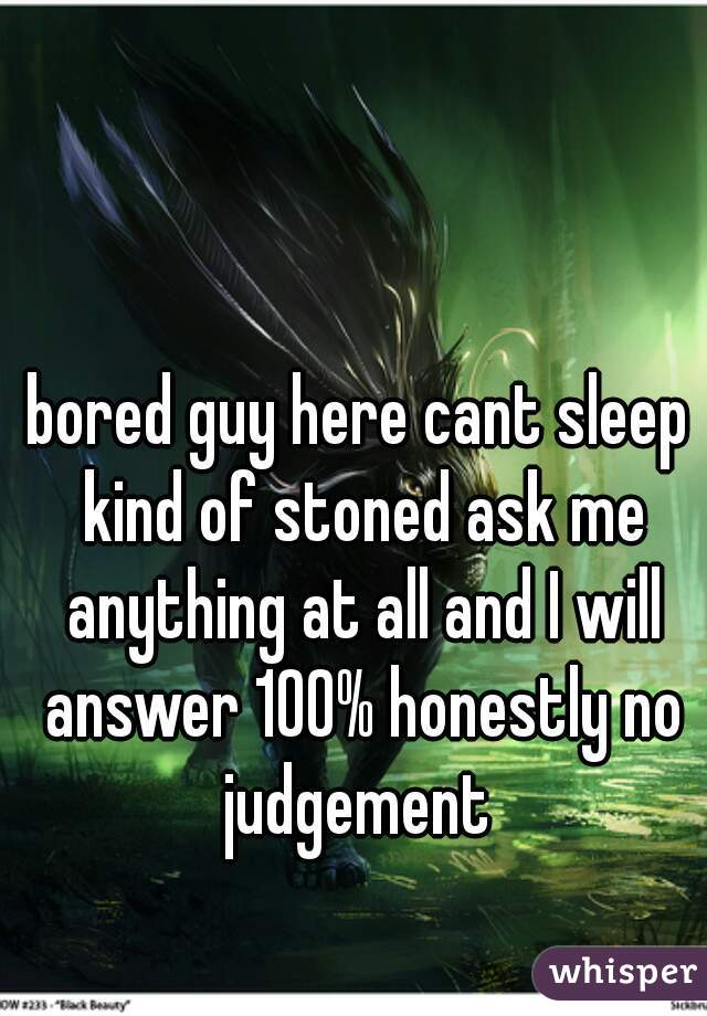 bored guy here cant sleep kind of stoned ask me anything at all and I will answer 100% honestly no judgement 