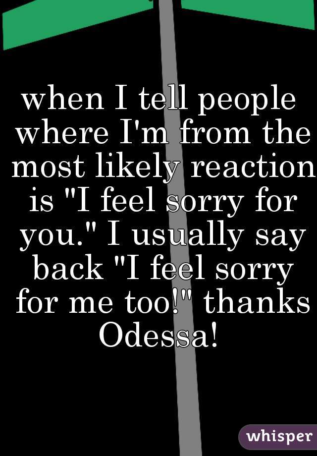 when I tell people where I'm from the most likely reaction is "I feel sorry for you." I usually say back "I feel sorry for me too!" thanks Odessa! 