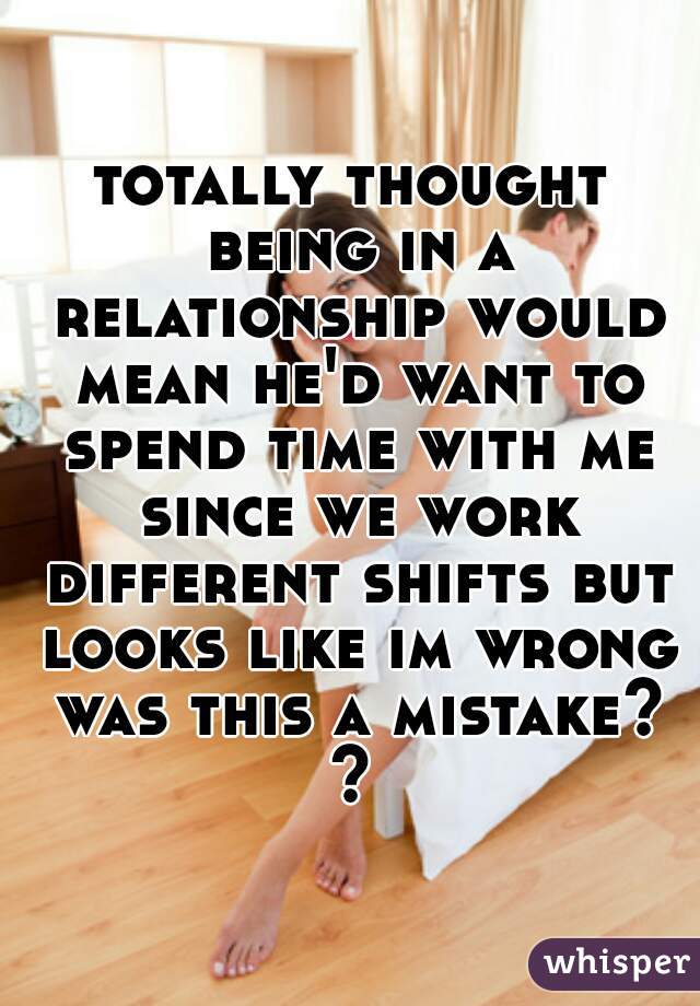 totally thought being in a relationship would mean he'd want to spend time with me since we work different shifts but looks like im wrong was this a mistake? ? 