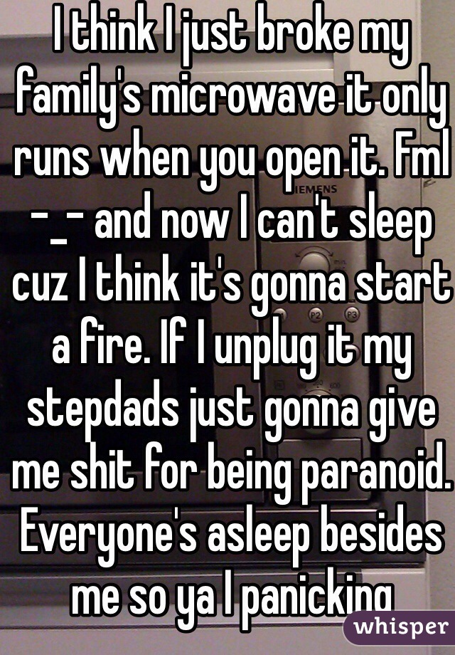 I think I just broke my family's microwave it only runs when you open it. Fml -_- and now I can't sleep cuz I think it's gonna start a fire. If I unplug it my stepdads just gonna give me shit for being paranoid. Everyone's asleep besides me so ya I panicking 