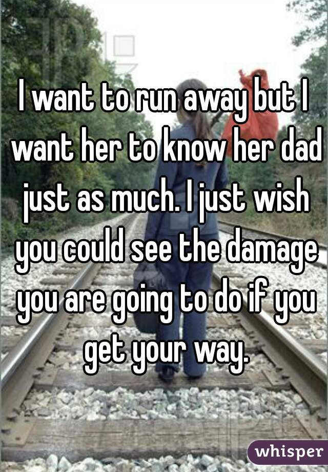 I want to run away but I want her to know her dad just as much. I just wish you could see the damage you are going to do if you get your way.