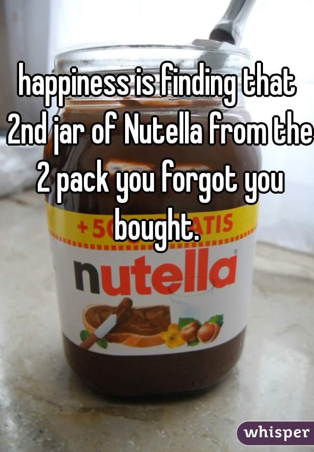 happiness is finding that 2nd jar of Nutella from the 2 pack you forgot you bought. 