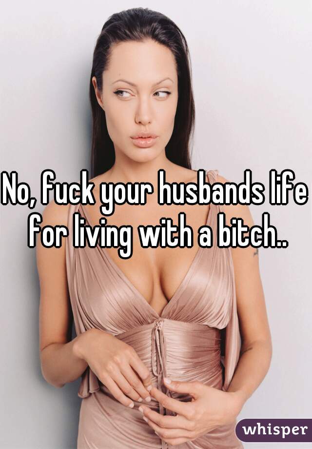 No, fuck your husbands life for living with a bitch..