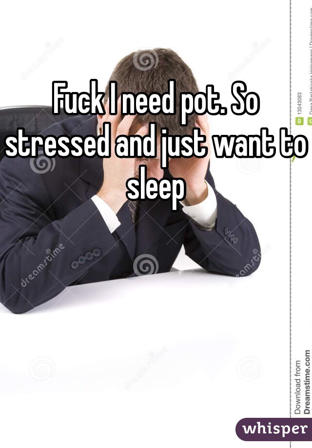 Fuck I need pot. So stressed and just want to sleep 