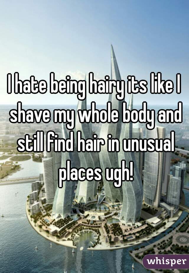 I hate being hairy its like I shave my whole body and still find hair in unusual places ugh!