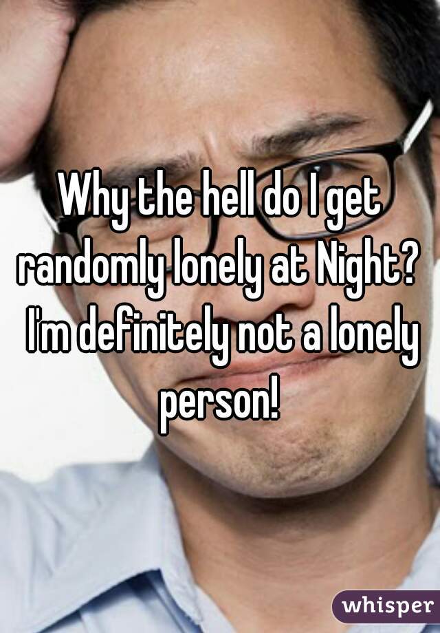 Why the hell do I get randomly lonely at Night?  I'm definitely not a lonely person! 