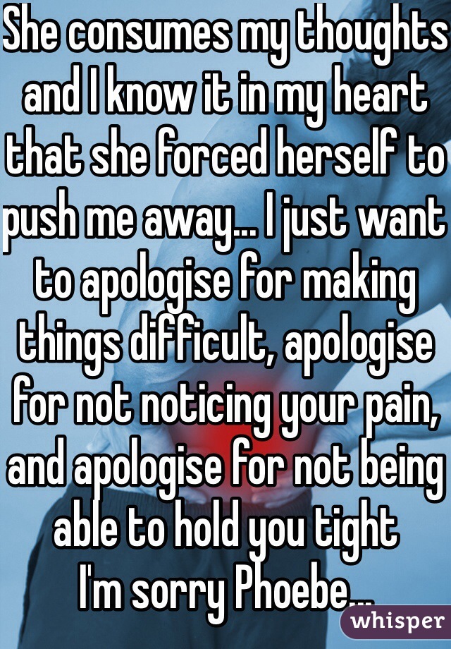 She consumes my thoughts and I know it in my heart that she forced herself to push me away... I just want to apologise for making things difficult, apologise for not noticing your pain, and apologise for not being able to hold you tight
I'm sorry Phoebe...