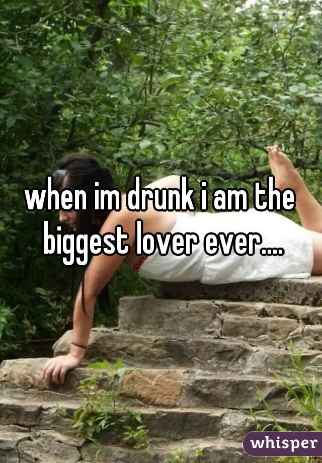 when im drunk i am the biggest lover ever....